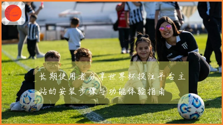 长期使用者分享世界杯投注平台主站的安装步骤与功能体验指南