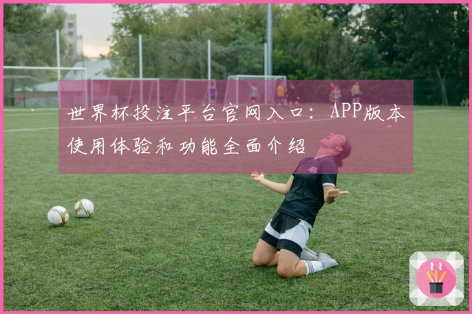 世界杯投注平台官网入口：APP版本使用体验和功能全面介绍