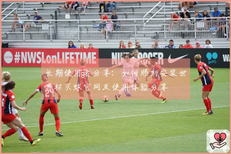 长期使用者分享：如何顺利安装世界杯买球官网及使用体验分享